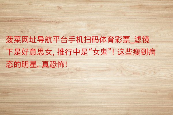 菠菜网址导航平台手机扫码体育彩票_滤镜下是好意思女, 推行中是“女鬼”! 这些瘦到病态的明星, 真恐怖!