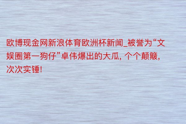 欧博现金网新浪体育欧洲杯新闻_被誉为“文娱圈第一狗仔”卓伟爆出的大瓜, 个个颠簸, 次次实锤!