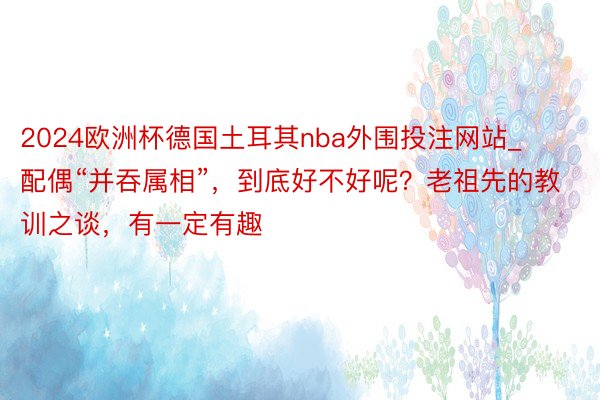 2024欧洲杯德国土耳其nba外围投注网站_配偶“并吞属相”，到底好不好呢？老祖先的教训之谈，有一定有趣