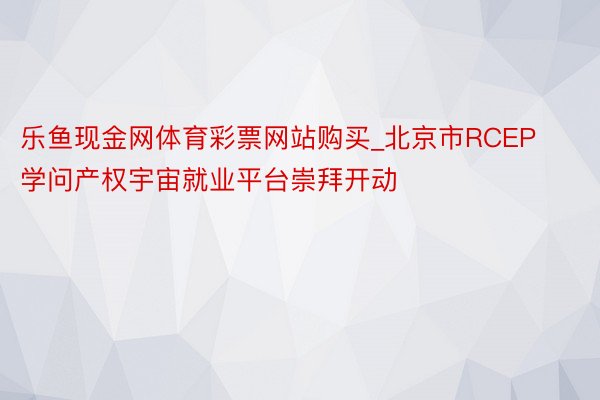 乐鱼现金网体育彩票网站购买_北京市RCEP学问产权宇宙就业平台崇拜开动