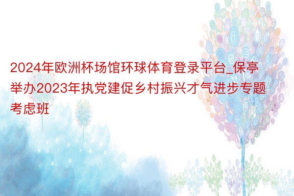 2024年欧洲杯场馆环球体育登录平台_保亭举办2023年执党建促乡村振兴才气进步专题考虑班
