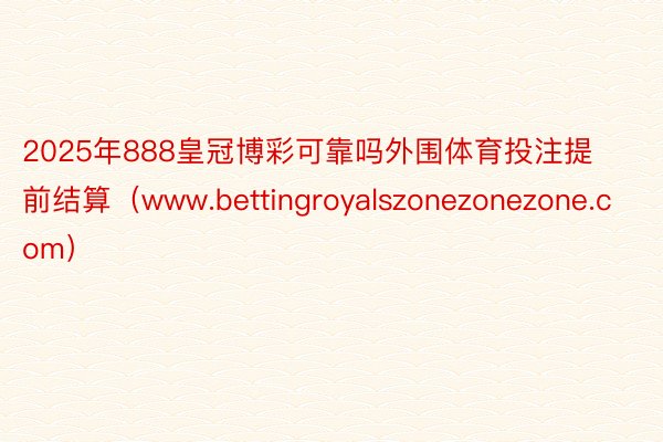 2025年888皇冠博彩可靠吗外围体育投注提前结算（www.bettingroyalszonezonezone.com）