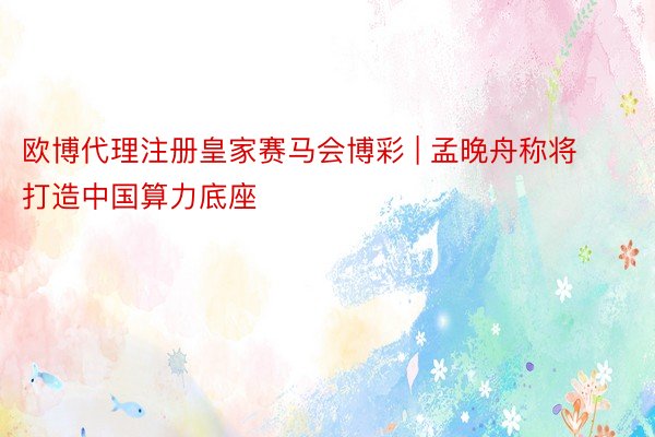 欧博代理注册皇家赛马会博彩 | 孟晚舟称将打造中国算力底座