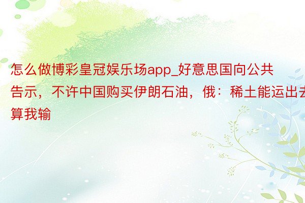 怎么做博彩皇冠娱乐场app_好意思国向公共告示，不许中国购买伊朗石油，俄：稀土能运出去算我输