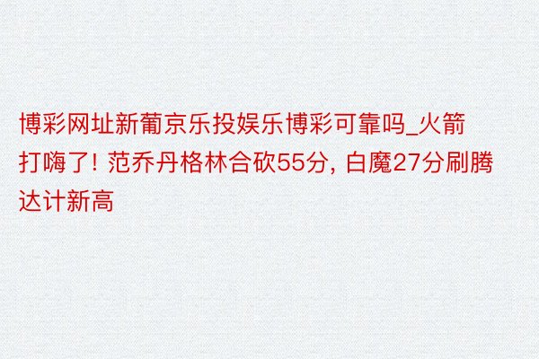 博彩网址新葡京乐投娱乐博彩可靠吗_火箭打嗨了! 范乔丹格林合砍55分, 白魔27分刷腾达计新高