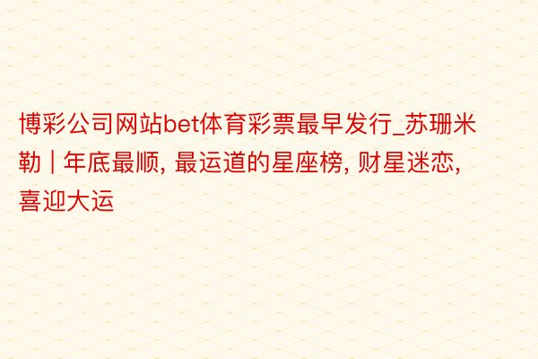 博彩公司网站bet体育彩票最早发行_苏珊米勒 | 年底最顺, 最运道的星座榜, 财星迷恋, 喜迎大运