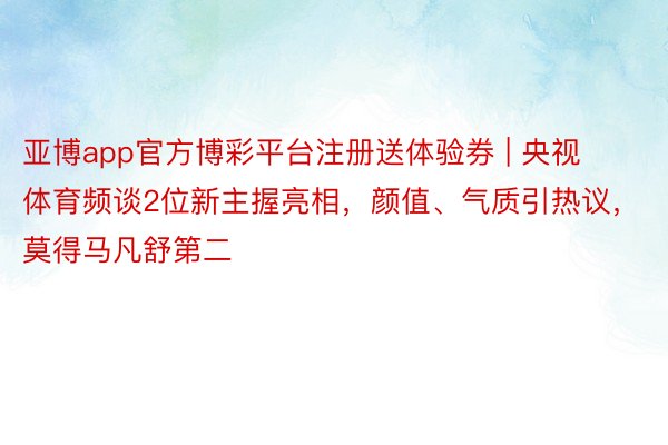 亚博app官方博彩平台注册送体验券 | 央视体育频谈2位新主握亮相，颜值、气质引热议，莫得马凡舒第二