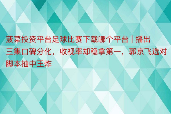 菠菜投资平台足球比赛下载哪个平台 | 播出三集口碑分化，收视率却稳拿第一，郭京飞选对脚本抽中王炸