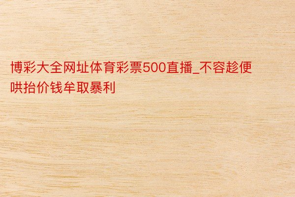 博彩大全网址体育彩票500直播_不容趁便哄抬价钱牟取暴利