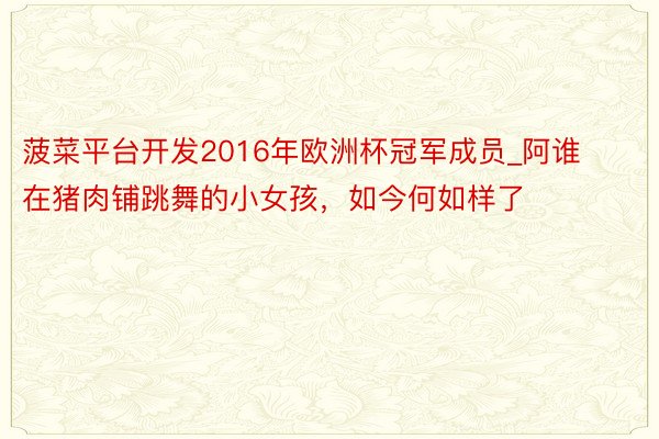 菠菜平台开发2016年欧洲杯冠军成员_阿谁在猪肉铺跳舞的小女孩，如今何如样了
