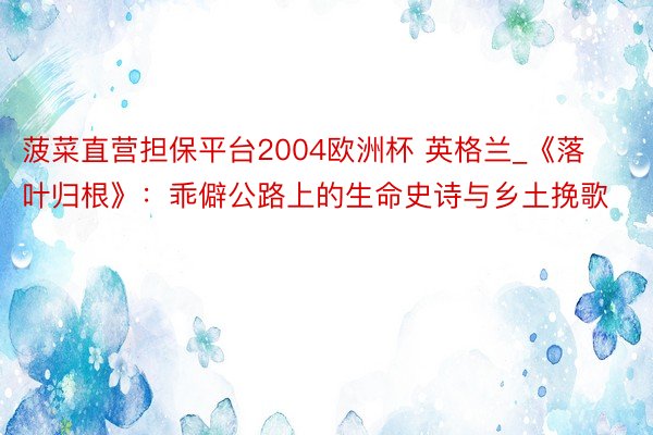 菠菜直营担保平台2004欧洲杯 英格兰_《落叶归根》：乖僻公路上的生命史诗与乡土挽歌