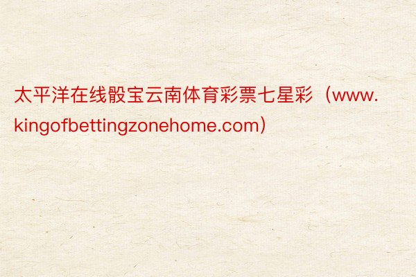 太平洋在线骰宝云南体育彩票七星彩（www.kingofbettingzonehome.com）