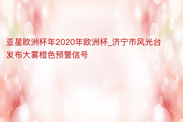 亚星欧洲杯年2020年欧洲杯_济宁市风光台发布大雾橙色预警信号
