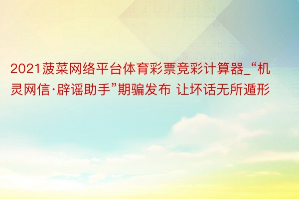 2021菠菜网络平台体育彩票竞彩计算器_“机灵网信·辟谣助手”期骗发布 让坏话无所遁形