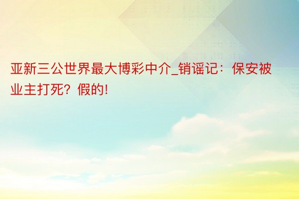 亚新三公世界最大博彩中介_销谣记:保安被业主打死?假的!