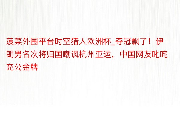 菠菜外围平台时空猎人欧洲杯_夺冠飘了！伊朗男名次将归国嘲讽杭州亚运，中国网友叱咤充公金牌